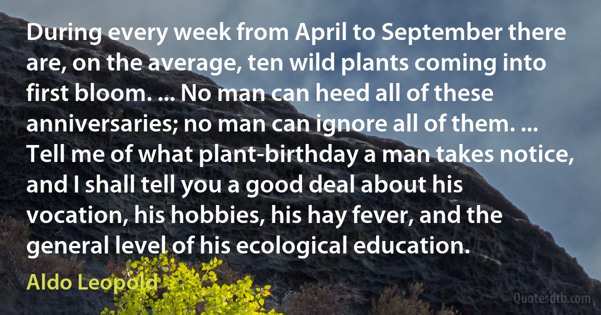 During every week from April to September there are, on the average, ten wild plants coming into first bloom. ... No man can heed all of these anniversaries; no man can ignore all of them. ... Tell me of what plant-birthday a man takes notice, and I shall tell you a good deal about his vocation, his hobbies, his hay fever, and the general level of his ecological education. (Aldo Leopold)