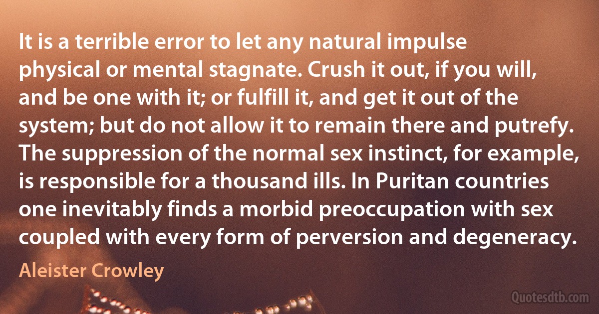 It is a terrible error to let any natural impulse physical or mental stagnate. Crush it out, if you will, and be one with it; or fulfill it, and get it out of the system; but do not allow it to remain there and putrefy. The suppression of the normal sex instinct, for example, is responsible for a thousand ills. In Puritan countries one inevitably finds a morbid preoccupation with sex coupled with every form of perversion and degeneracy. (Aleister Crowley)