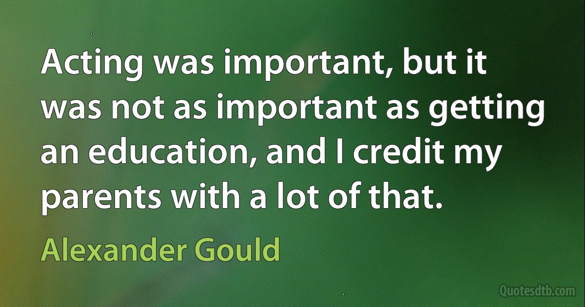 Acting was important, but it was not as important as getting an education, and I credit my parents with a lot of that. (Alexander Gould)