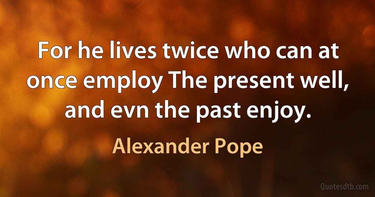 For he lives twice who can at once employ The present well, and evn the past enjoy. (Alexander Pope)