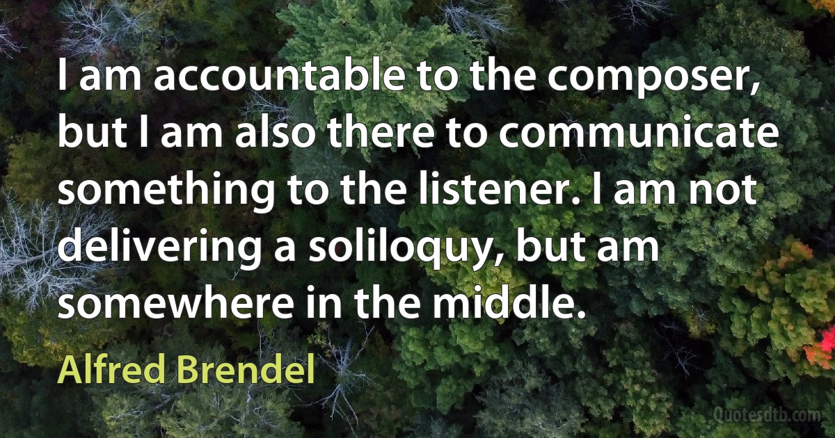 I am accountable to the composer, but I am also there to communicate something to the listener. I am not delivering a soliloquy, but am somewhere in the middle. (Alfred Brendel)