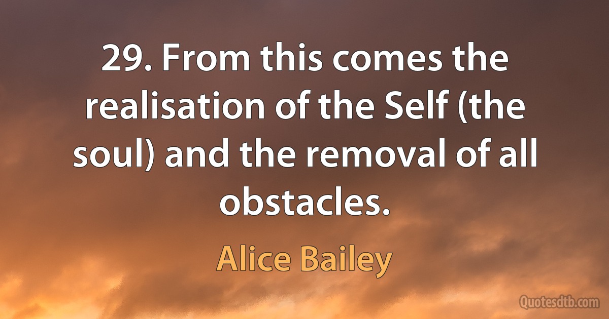 29. From this comes the realisation of the Self (the soul) and the removal of all obstacles. (Alice Bailey)