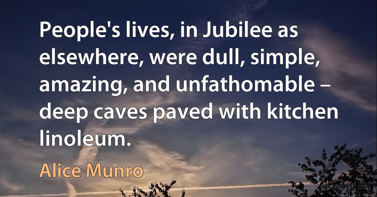 People's lives, in Jubilee as elsewhere, were dull, simple, amazing, and unfathomable – deep caves paved with kitchen linoleum. (Alice Munro)