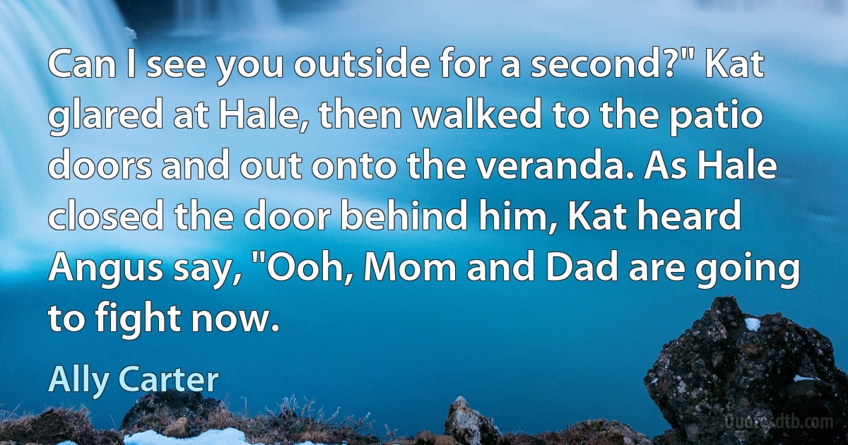 Can I see you outside for a second?" Kat glared at Hale, then walked to the patio doors and out onto the veranda. As Hale closed the door behind him, Kat heard Angus say, "Ooh, Mom and Dad are going to fight now. (Ally Carter)