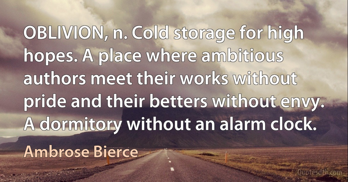 OBLIVION, n. Cold storage for high hopes. A place where ambitious authors meet their works without pride and their betters without envy. A dormitory without an alarm clock. (Ambrose Bierce)