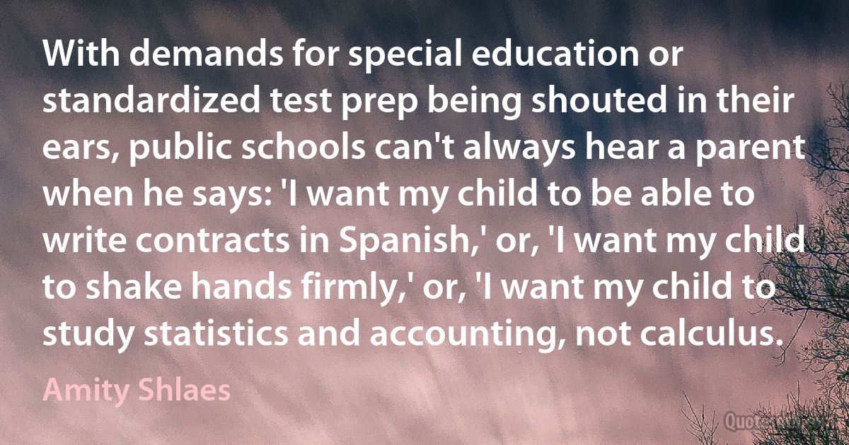 With demands for special education or standardized test prep being shouted in their ears, public schools can't always hear a parent when he says: 'I want my child to be able to write contracts in Spanish,' or, 'I want my child to shake hands firmly,' or, 'I want my child to study statistics and accounting, not calculus. (Amity Shlaes)