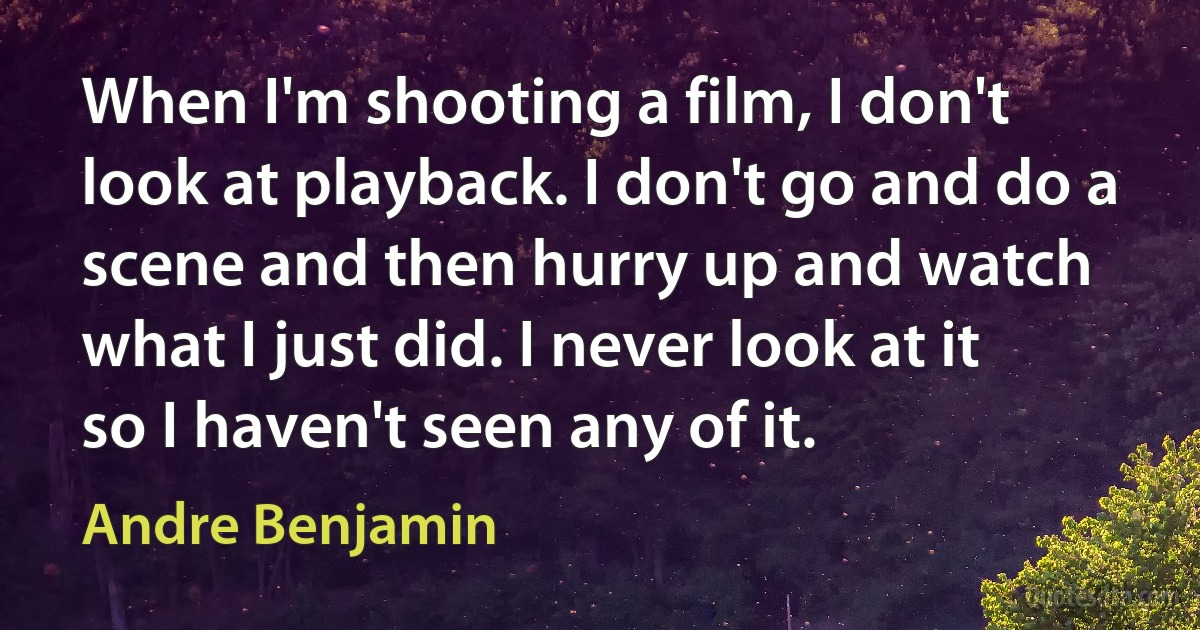 When I'm shooting a film, I don't look at playback. I don't go and do a scene and then hurry up and watch what I just did. I never look at it so I haven't seen any of it. (Andre Benjamin)