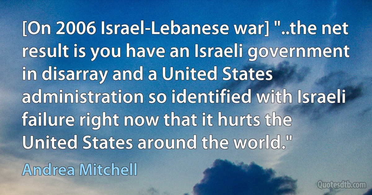 [On 2006 Israel-Lebanese war] "..the net result is you have an Israeli government in disarray and a United States administration so identified with Israeli failure right now that it hurts the United States around the world." (Andrea Mitchell)