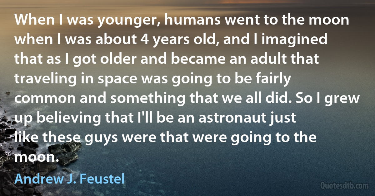 When I was younger, humans went to the moon when I was about 4 years old, and I imagined that as I got older and became an adult that traveling in space was going to be fairly common and something that we all did. So I grew up believing that I'll be an astronaut just like these guys were that were going to the moon. (Andrew J. Feustel)