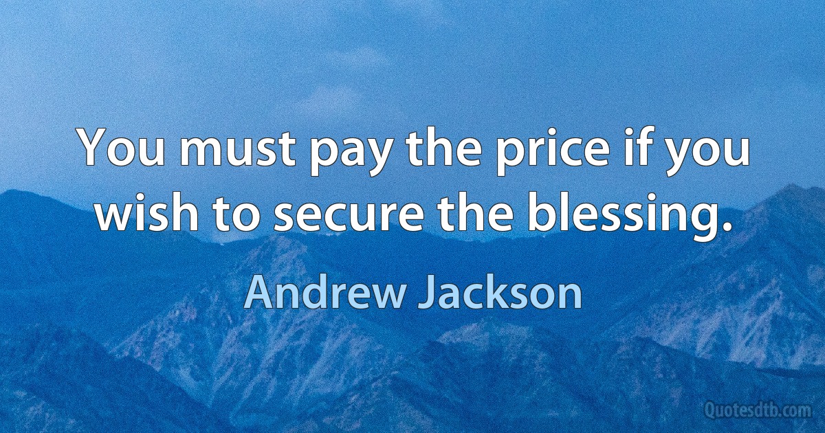 You must pay the price if you wish to secure the blessing. (Andrew Jackson)