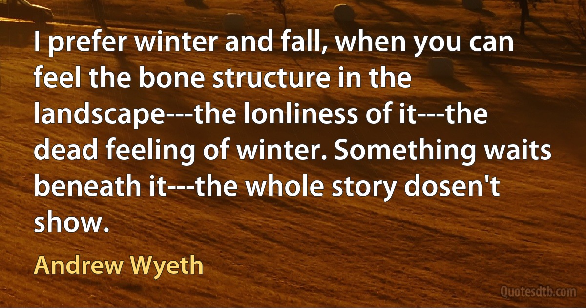 I prefer winter and fall, when you can feel the bone structure in the landscape---the lonliness of it---the dead feeling of winter. Something waits beneath it---the whole story dosen't show. (Andrew Wyeth)