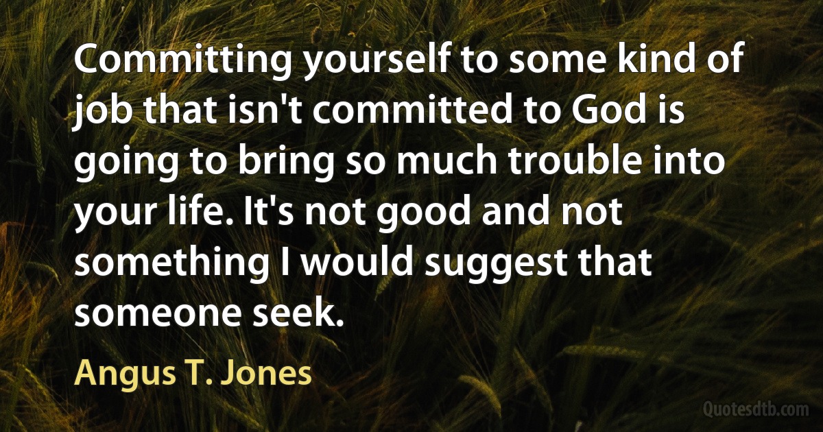 Committing yourself to some kind of job that isn't committed to God is going to bring so much trouble into your life. It's not good and not something I would suggest that someone seek. (Angus T. Jones)