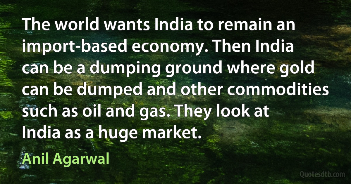 The world wants India to remain an import-based economy. Then India can be a dumping ground where gold can be dumped and other commodities such as oil and gas. They look at India as a huge market. (Anil Agarwal)