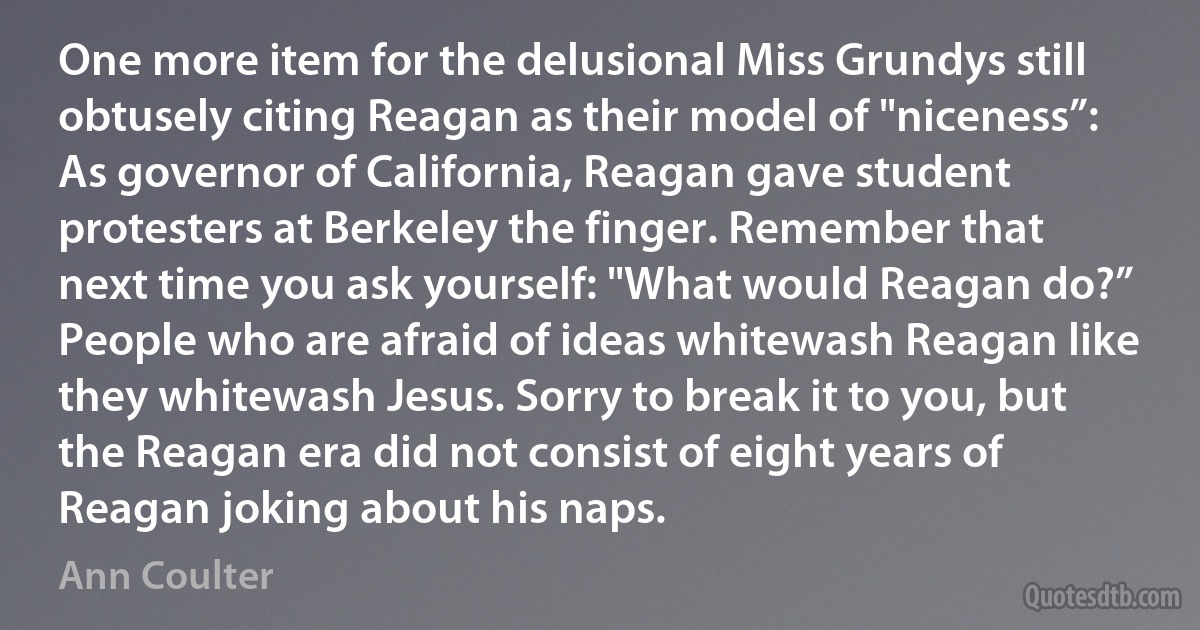 One more item for the delusional Miss Grundys still obtusely citing Reagan as their model of "niceness”: As governor of California, Reagan gave student protesters at Berkeley the finger. Remember that next time you ask yourself: "What would Reagan do?” People who are afraid of ideas whitewash Reagan like they whitewash Jesus. Sorry to break it to you, but the Reagan era did not consist of eight years of Reagan joking about his naps. (Ann Coulter)