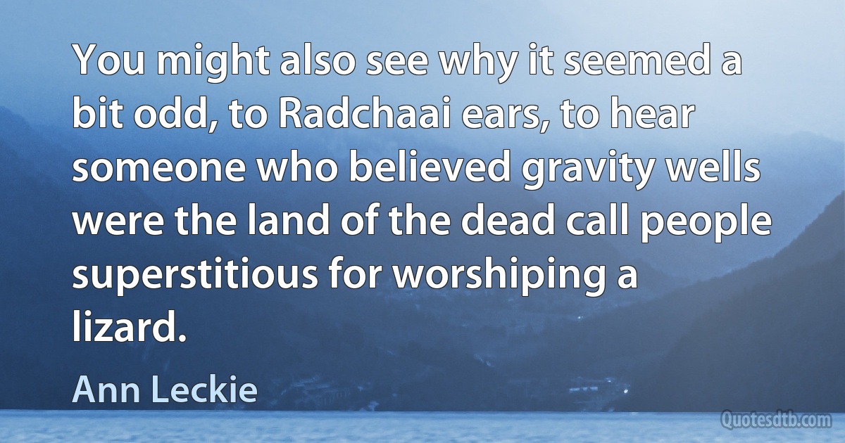 You might also see why it seemed a bit odd, to Radchaai ears, to hear someone who believed gravity wells were the land of the dead call people superstitious for worshiping a lizard. (Ann Leckie)