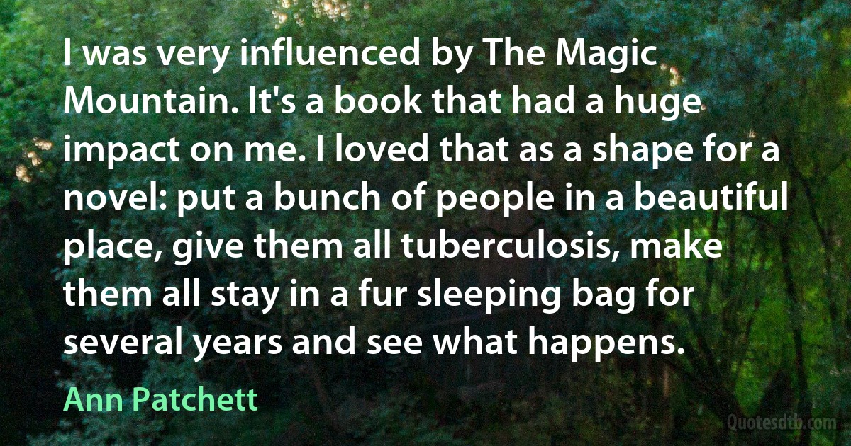 I was very influenced by The Magic Mountain. It's a book that had a huge impact on me. I loved that as a shape for a novel: put a bunch of people in a beautiful place, give them all tuberculosis, make them all stay in a fur sleeping bag for several years and see what happens. (Ann Patchett)