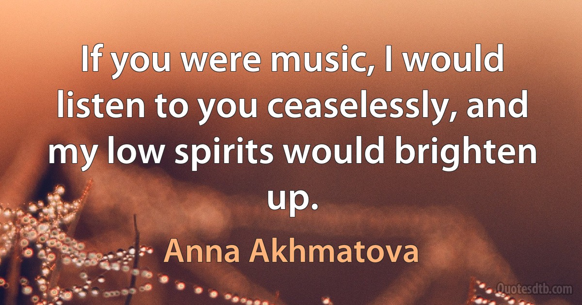 If you were music, I would listen to you ceaselessly, and my low spirits would brighten up. (Anna Akhmatova)