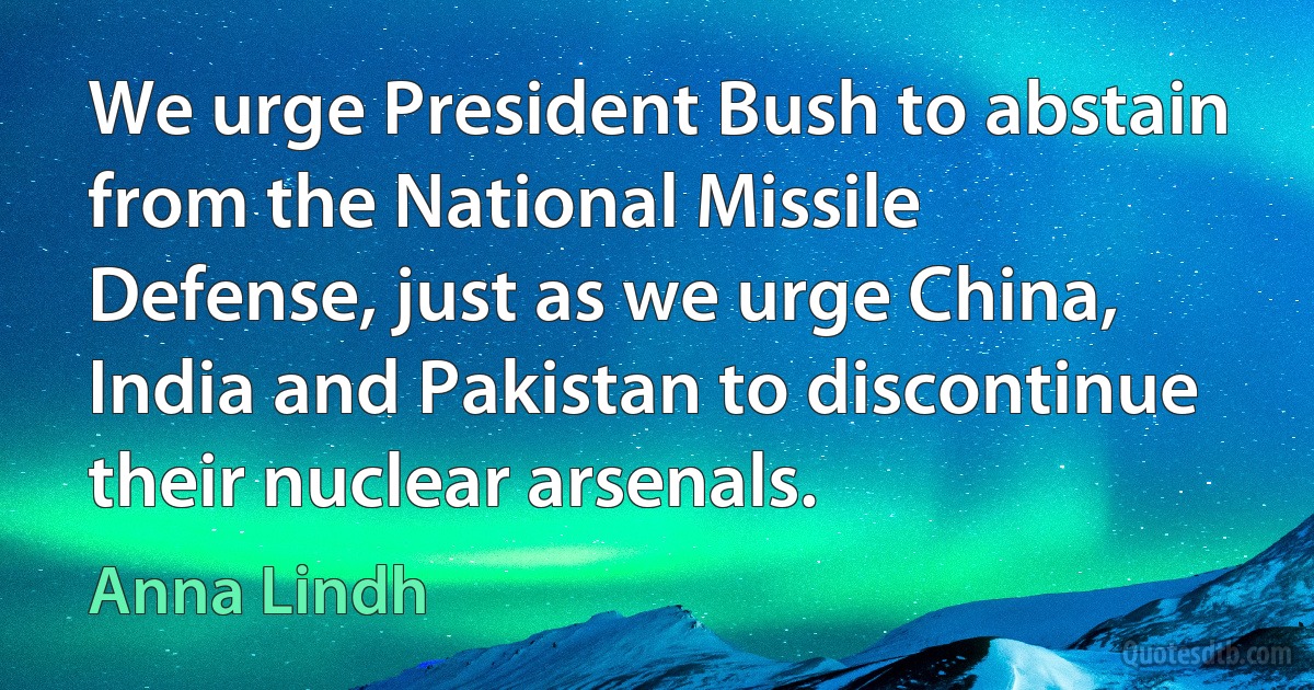 We urge President Bush to abstain from the National Missile Defense, just as we urge China, India and Pakistan to discontinue their nuclear arsenals. (Anna Lindh)