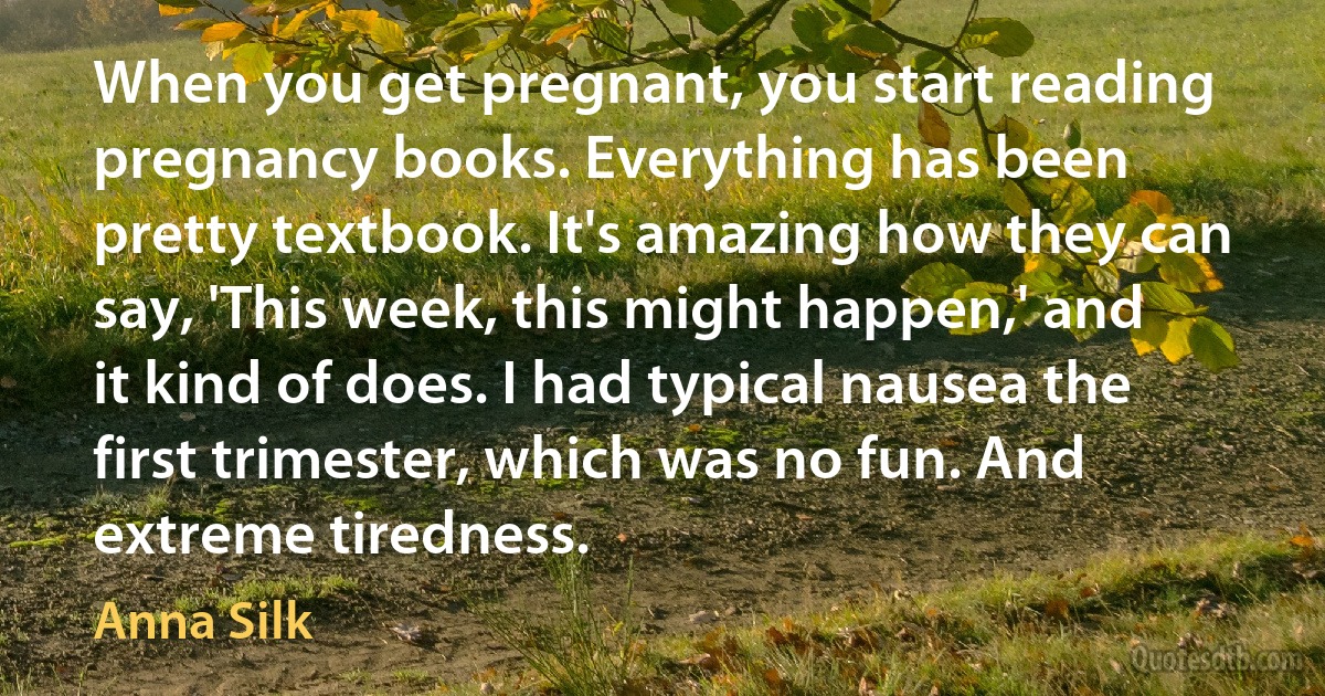 When you get pregnant, you start reading pregnancy books. Everything has been pretty textbook. It's amazing how they can say, 'This week, this might happen,' and it kind of does. I had typical nausea the first trimester, which was no fun. And extreme tiredness. (Anna Silk)