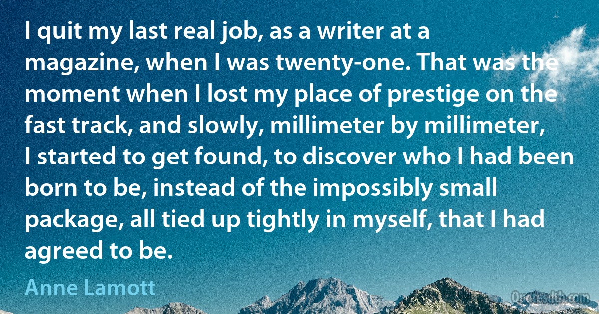 I quit my last real job, as a writer at a magazine, when I was twenty-one. That was the moment when I lost my place of prestige on the fast track, and slowly, millimeter by millimeter, I started to get found, to discover who I had been born to be, instead of the impossibly small package, all tied up tightly in myself, that I had agreed to be. (Anne Lamott)