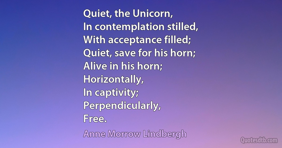 Quiet, the Unicorn,
In contemplation stilled,
With acceptance filled;
Quiet, save for his horn;
Alive in his horn;
Horizontally,
In captivity;
Perpendicularly,
Free. (Anne Morrow Lindbergh)