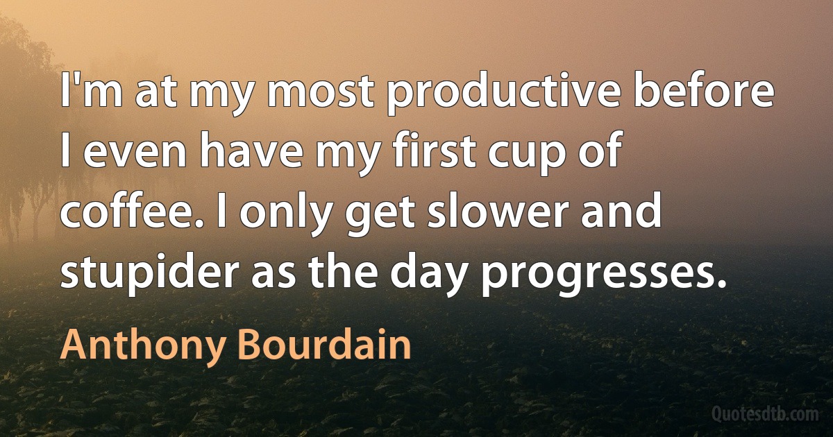 I'm at my most productive before I even have my first cup of coffee. I only get slower and stupider as the day progresses. (Anthony Bourdain)