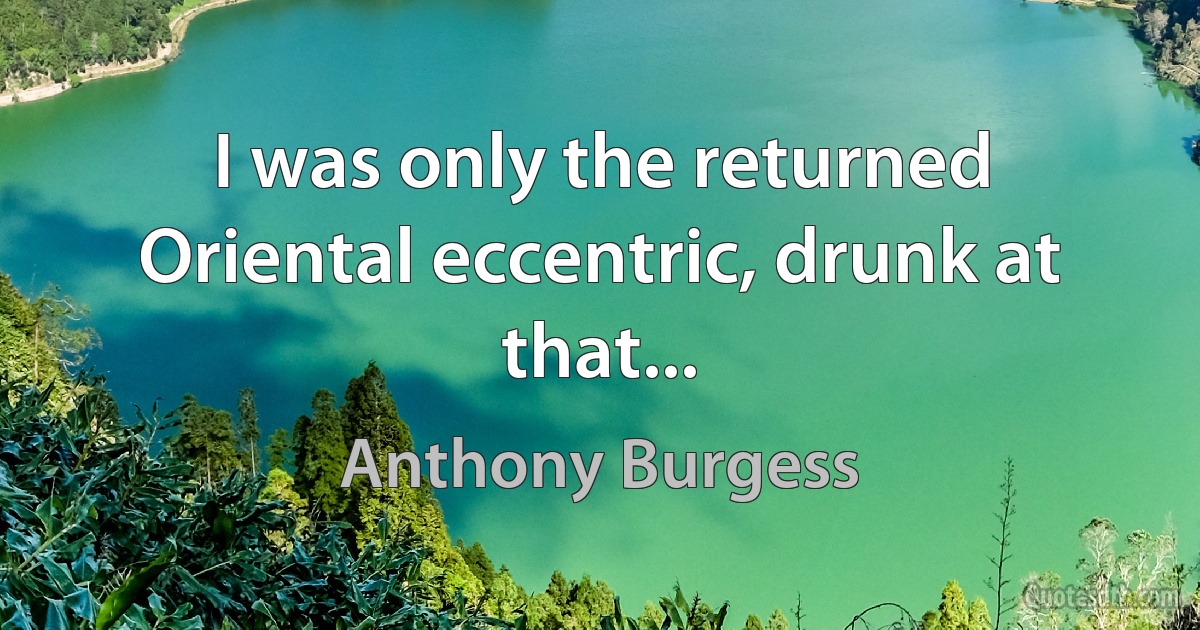 I was only the returned Oriental eccentric, drunk at that... (Anthony Burgess)