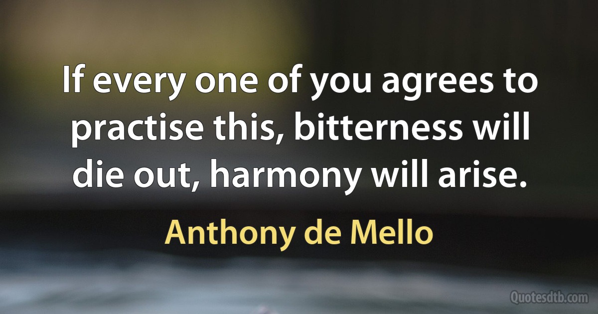 If every one of you agrees to practise this, bitterness will die out, harmony will arise. (Anthony de Mello)