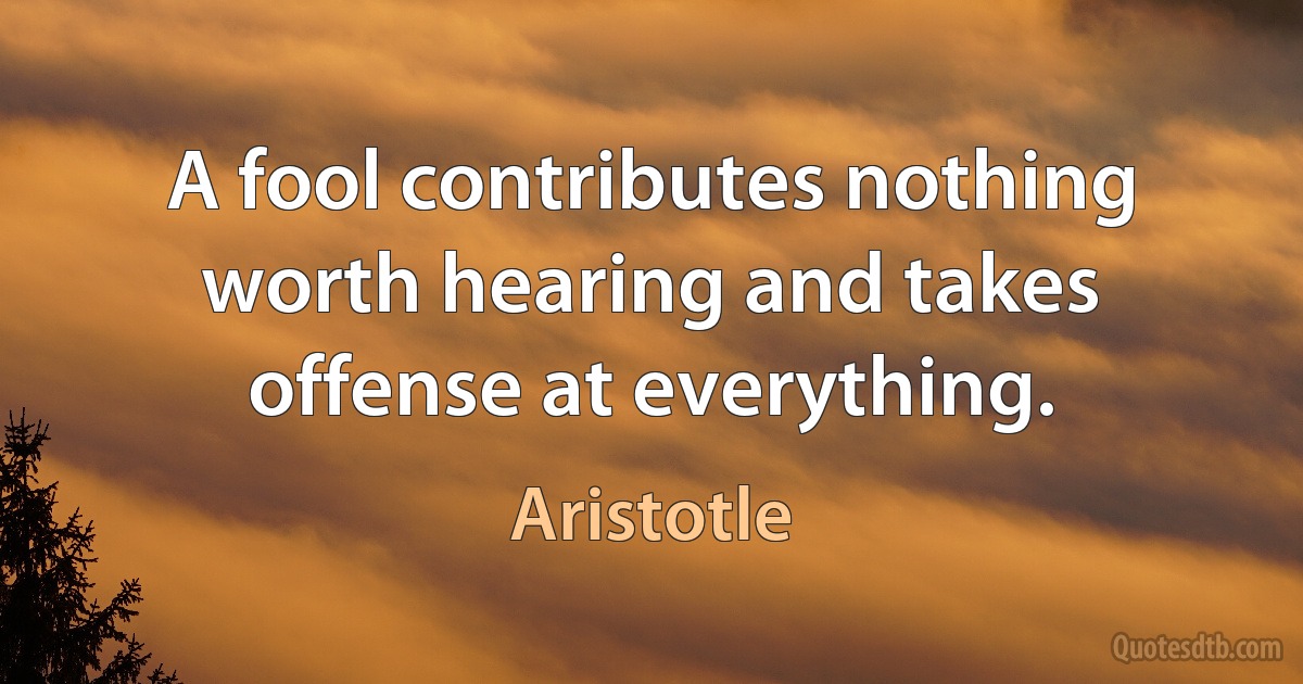 A fool contributes nothing worth hearing and takes offense at everything. (Aristotle)