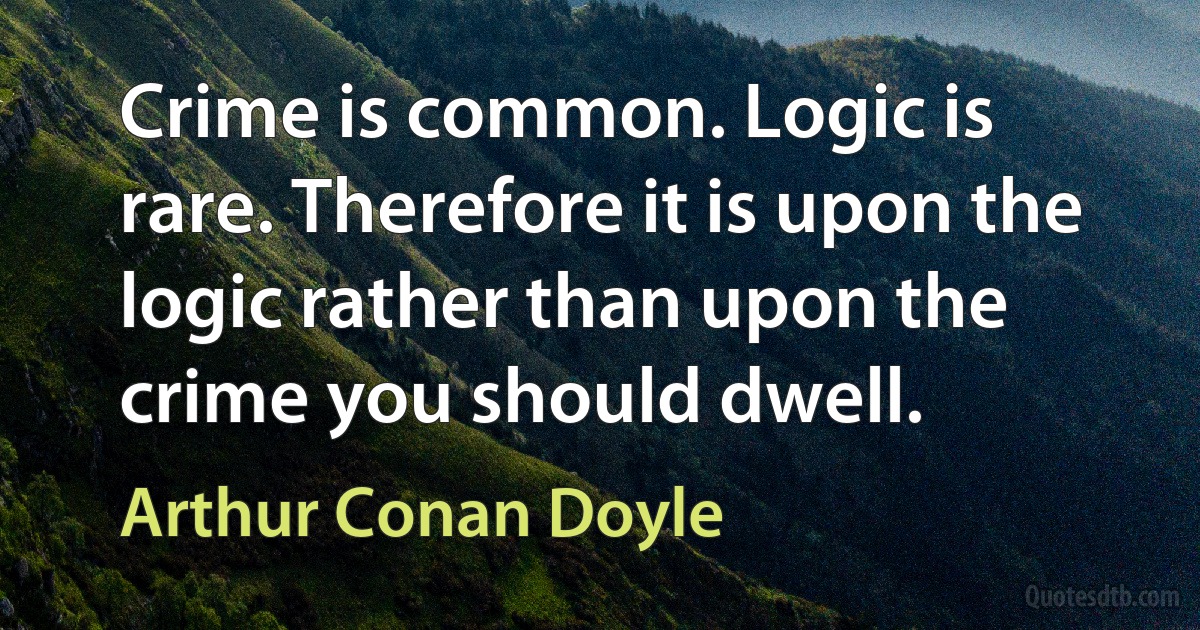 Crime is common. Logic is rare. Therefore it is upon the logic rather than upon the crime you should dwell. (Arthur Conan Doyle)