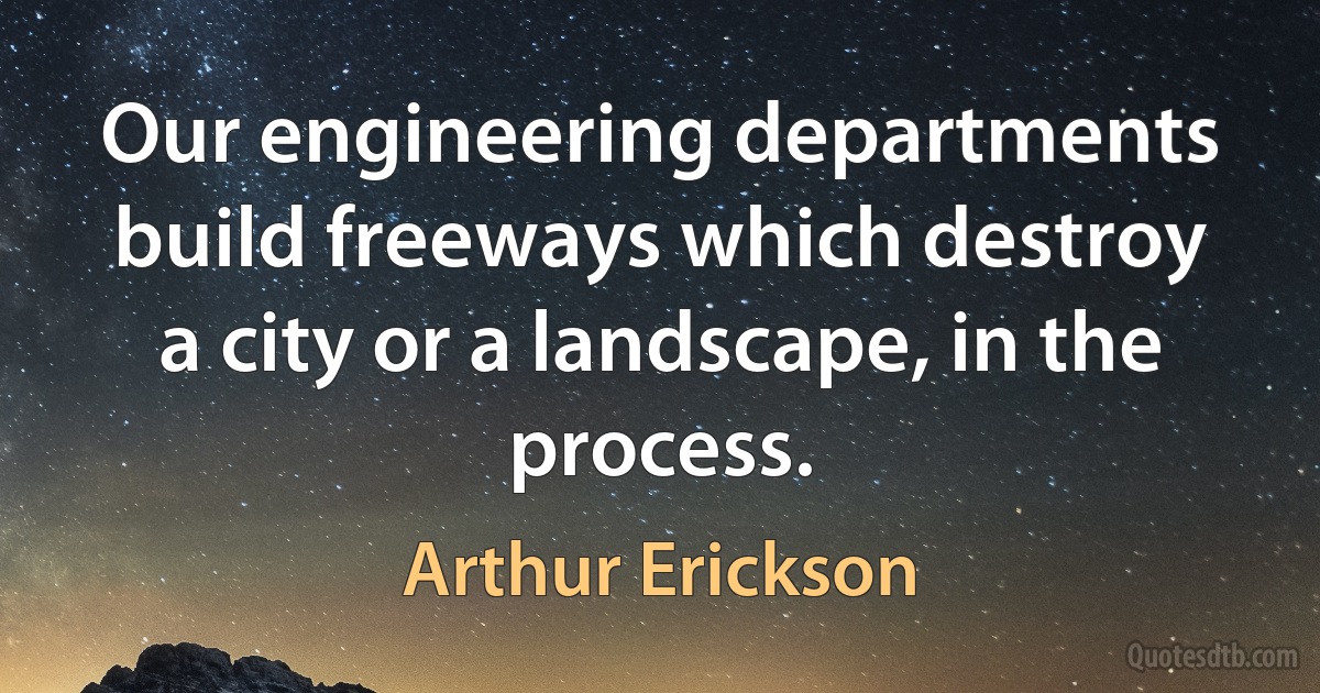 Our engineering departments build freeways which destroy a city or a landscape, in the process. (Arthur Erickson)