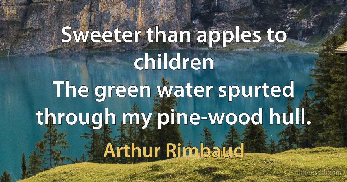 Sweeter than apples to children
The green water spurted through my pine-wood hull. (Arthur Rimbaud)