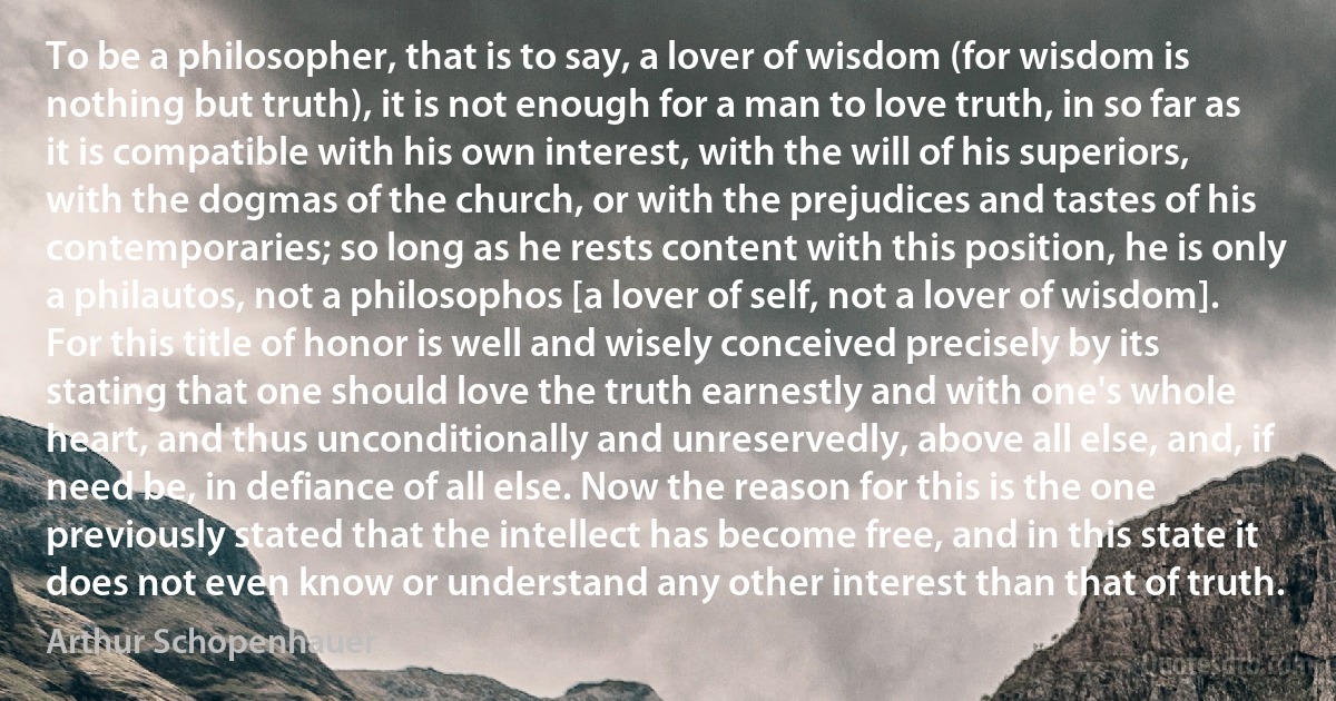 To be a philosopher, that is to say, a lover of wisdom (for wisdom is nothing but truth), it is not enough for a man to love truth, in so far as it is compatible with his own interest, with the will of his superiors, with the dogmas of the church, or with the prejudices and tastes of his contemporaries; so long as he rests content with this position, he is only a philautos, not a philosophos [a lover of self, not a lover of wisdom]. For this title of honor is well and wisely conceived precisely by its stating that one should love the truth earnestly and with one's whole heart, and thus unconditionally and unreservedly, above all else, and, if need be, in defiance of all else. Now the reason for this is the one previously stated that the intellect has become free, and in this state it does not even know or understand any other interest than that of truth. (Arthur Schopenhauer)