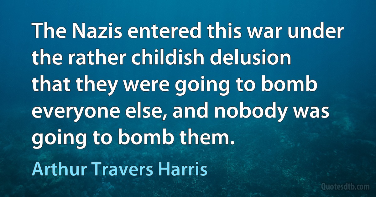 The Nazis entered this war under the rather childish delusion that they were going to bomb everyone else, and nobody was going to bomb them. (Arthur Travers Harris)