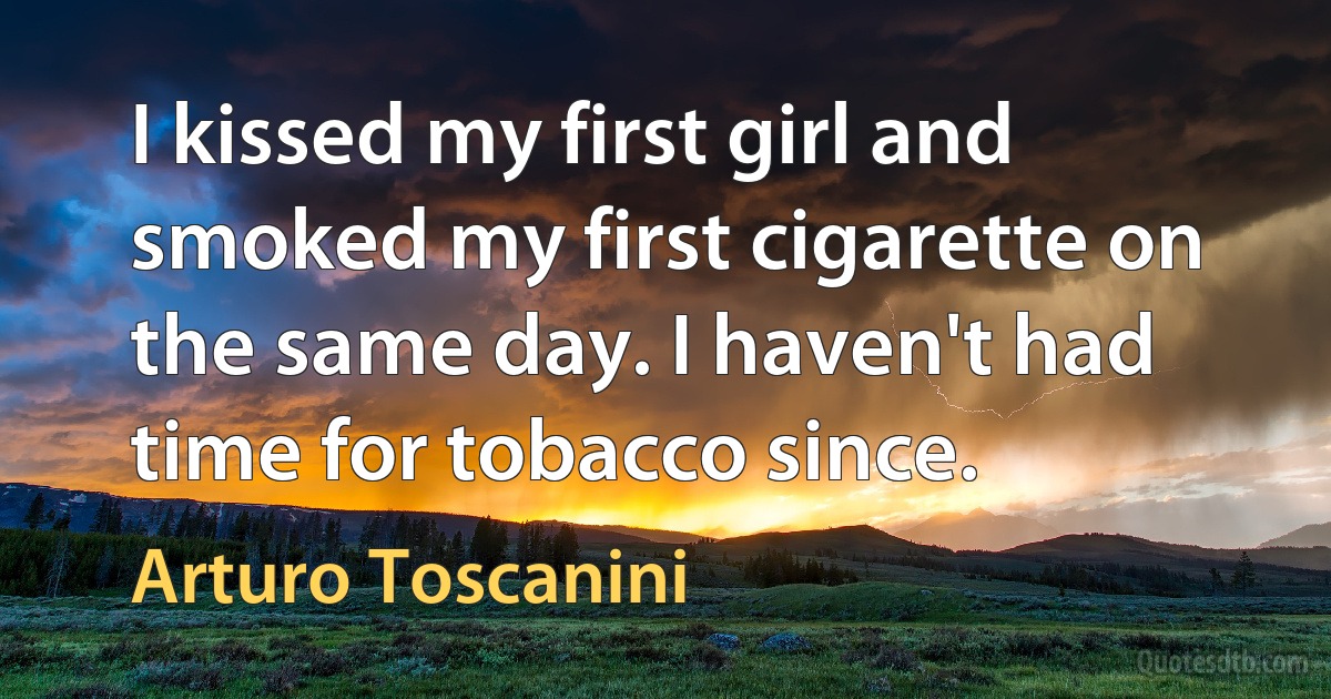 I kissed my first girl and smoked my first cigarette on the same day. I haven't had time for tobacco since. (Arturo Toscanini)