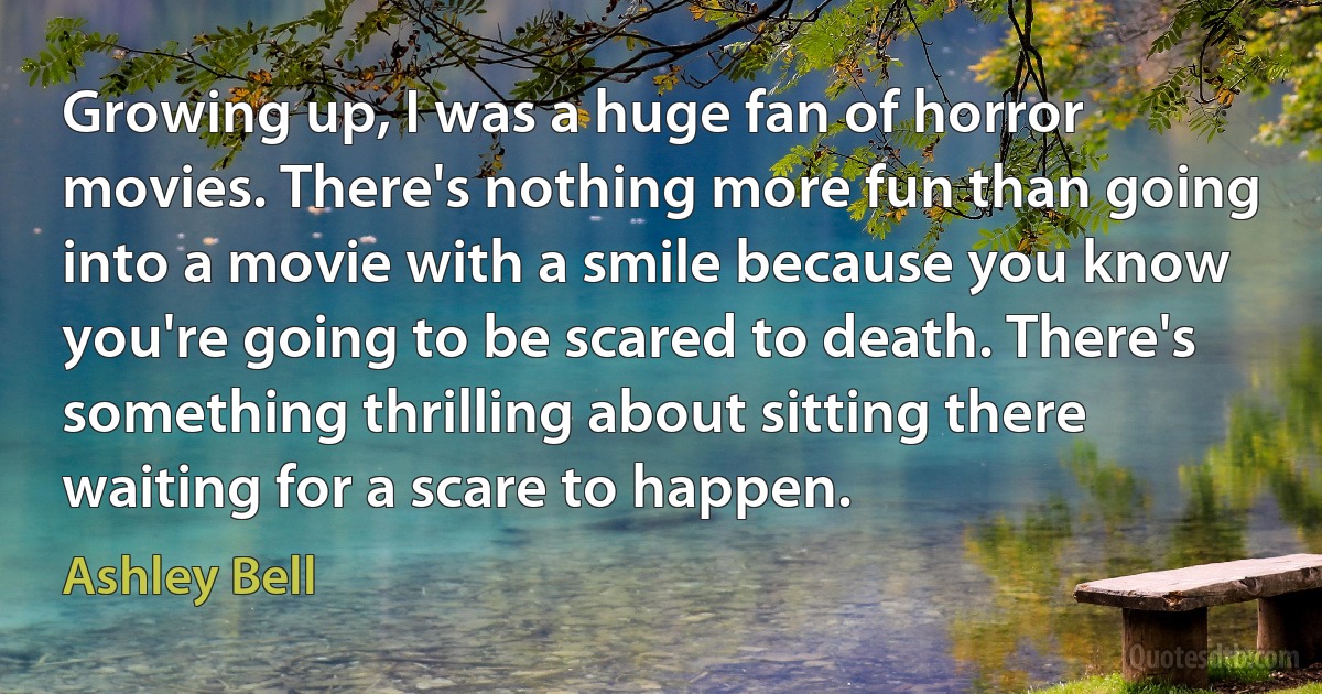 Growing up, I was a huge fan of horror movies. There's nothing more fun than going into a movie with a smile because you know you're going to be scared to death. There's something thrilling about sitting there waiting for a scare to happen. (Ashley Bell)