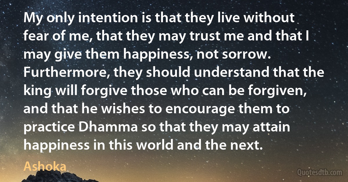 My only intention is that they live without fear of me, that they may trust me and that I may give them happiness, not sorrow. Furthermore, they should understand that the king will forgive those who can be forgiven, and that he wishes to encourage them to practice Dhamma so that they may attain happiness in this world and the next. (Ashoka)