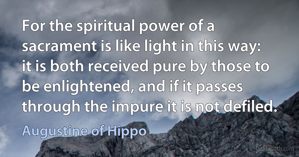 For the spiritual power of a sacrament is like light in this way: it is both received pure by those to be enlightened, and if it passes through the impure it is not defiled. (Augustine of Hippo)