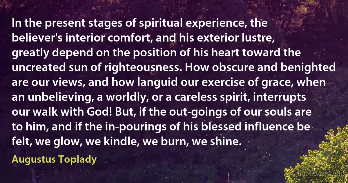 In the present stages of spiritual experience, the believer's interior comfort, and his exterior lustre, greatly depend on the position of his heart toward the uncreated sun of righteousness. How obscure and benighted are our views, and how languid our exercise of grace, when an unbelieving, a worldly, or a careless spirit, interrupts our walk with God! But, if the out-goings of our souls are to him, and if the in-pourings of his blessed influence be felt, we glow, we kindle, we burn, we shine. (Augustus Toplady)