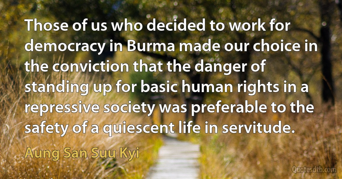 Those of us who decided to work for democracy in Burma made our choice in the conviction that the danger of standing up for basic human rights in a repressive society was preferable to the safety of a quiescent life in servitude. (Aung San Suu Kyi)