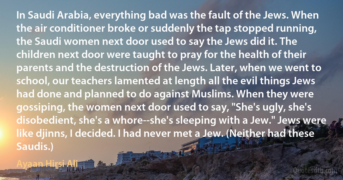 In Saudi Arabia, everything bad was the fault of the Jews. When the air conditioner broke or suddenly the tap stopped running, the Saudi women next door used to say the Jews did it. The children next door were taught to pray for the health of their parents and the destruction of the Jews. Later, when we went to school, our teachers lamented at length all the evil things Jews had done and planned to do against Muslims. When they were gossiping, the women next door used to say, "She's ugly, she's disobedient, she's a whore--she's sleeping with a Jew." Jews were like djinns, I decided. I had never met a Jew. (Neither had these Saudis.) (Ayaan Hirsi Ali)