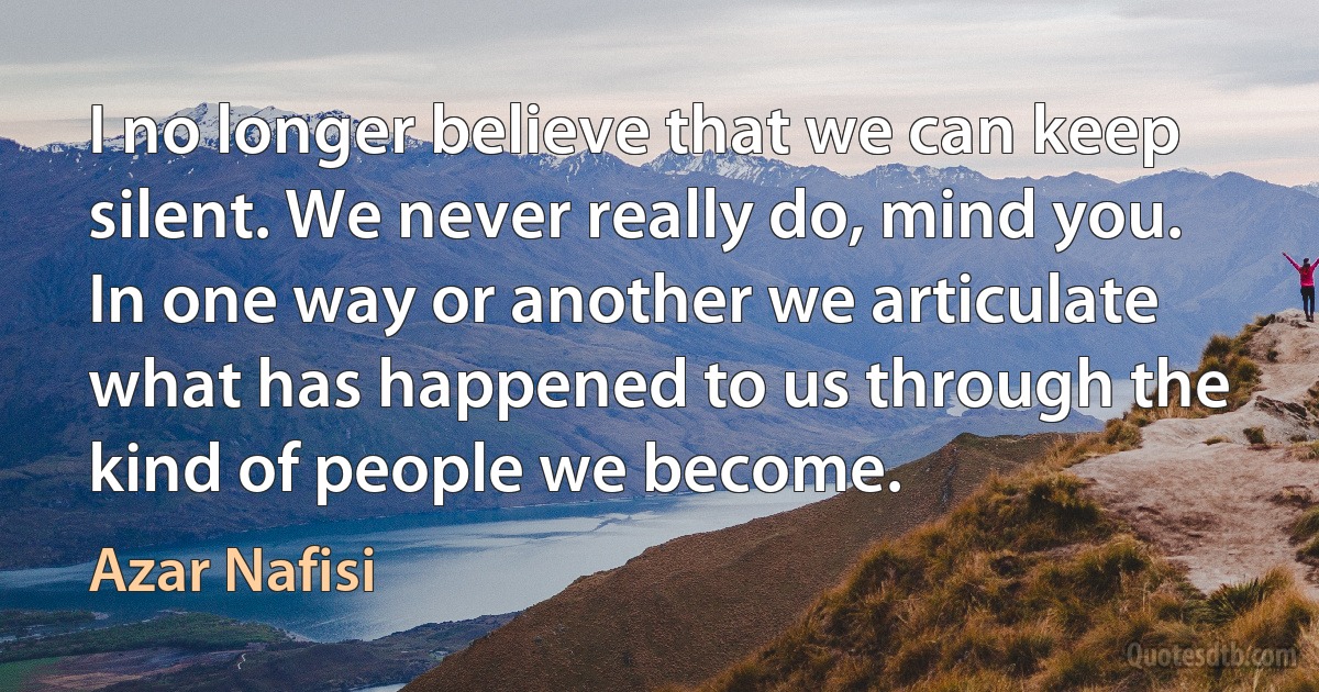 I no longer believe that we can keep silent. We never really do, mind you. In one way or another we articulate what has happened to us through the kind of people we become. (Azar Nafisi)