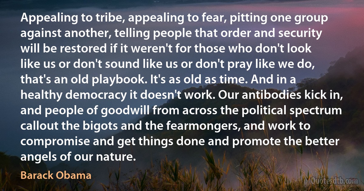 Appealing to tribe, appealing to fear, pitting one group against another, telling people that order and security will be restored if it weren't for those who don't look like us or don't sound like us or don't pray like we do, that's an old playbook. It's as old as time. And in a healthy democracy it doesn't work. Our antibodies kick in, and people of goodwill from across the political spectrum callout the bigots and the fearmongers, and work to compromise and get things done and promote the better angels of our nature. (Barack Obama)