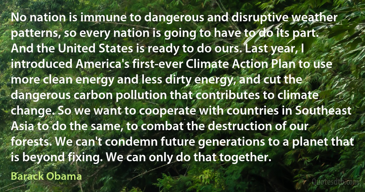 No nation is immune to dangerous and disruptive weather patterns, so every nation is going to have to do its part. And the United States is ready to do ours. Last year, I introduced America's first-ever Climate Action Plan to use more clean energy and less dirty energy, and cut the dangerous carbon pollution that contributes to climate change. So we want to cooperate with countries in Southeast Asia to do the same, to combat the destruction of our forests. We can't condemn future generations to a planet that is beyond fixing. We can only do that together. (Barack Obama)