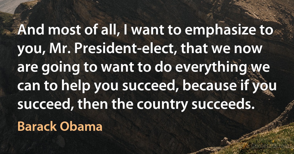 And most of all, I want to emphasize to you, Mr. President-elect, that we now are going to want to do everything we can to help you succeed, because if you succeed, then the country succeeds. (Barack Obama)