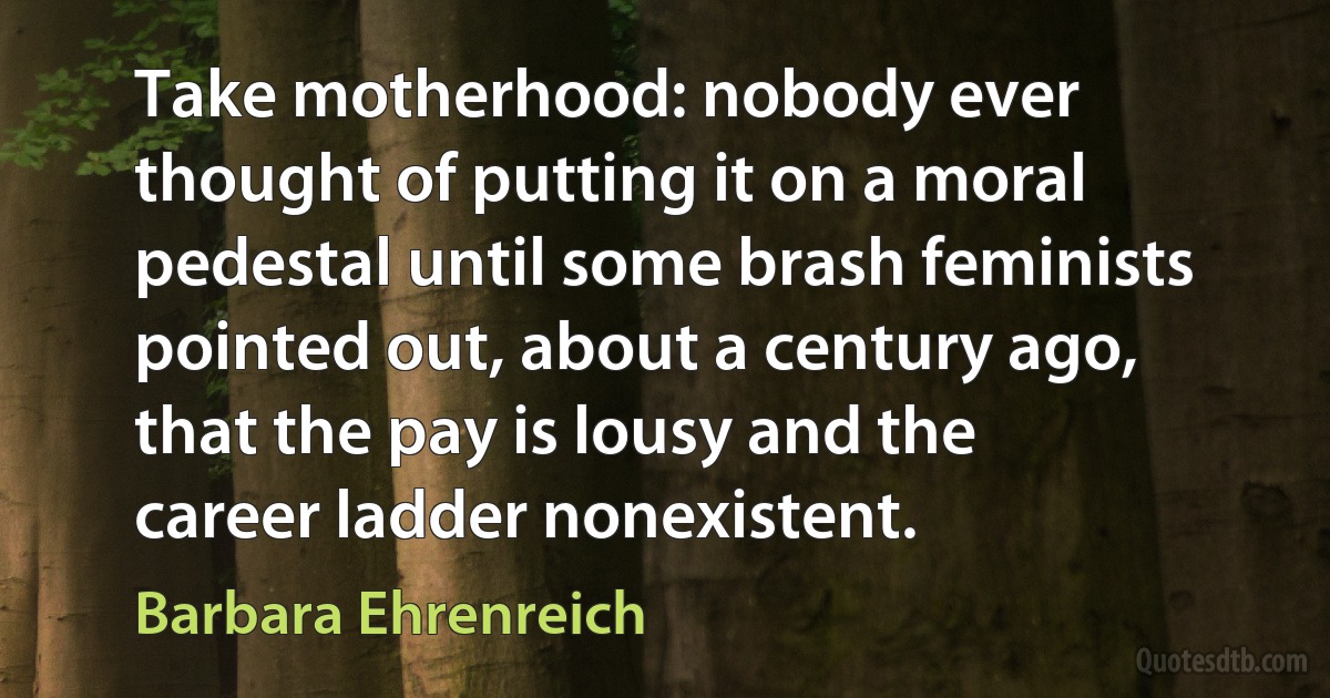 Take motherhood: nobody ever thought of putting it on a moral pedestal until some brash feminists pointed out, about a century ago, that the pay is lousy and the career ladder nonexistent. (Barbara Ehrenreich)