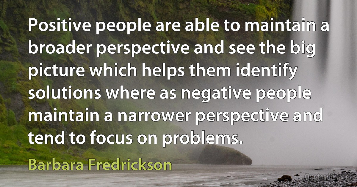 Positive people are able to maintain a broader perspective and see the big picture which helps them identify solutions where as negative people maintain a narrower perspective and tend to focus on problems. (Barbara Fredrickson)