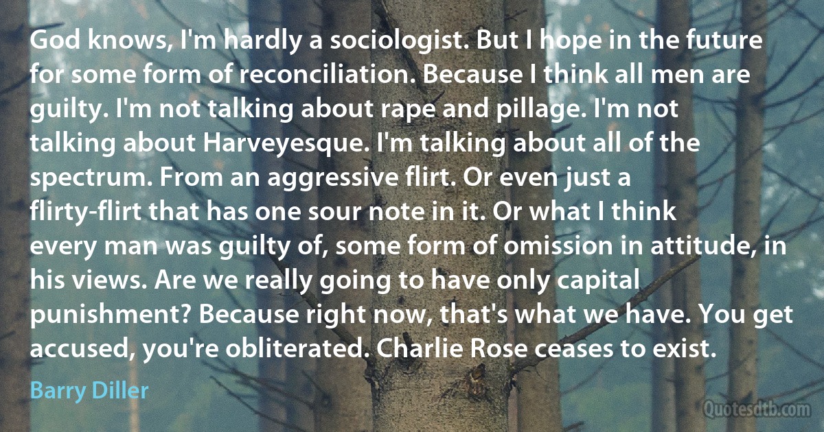 God knows, I'm hardly a sociologist. But I hope in the future for some form of reconciliation. Because I think all men are guilty. I'm not talking about rape and pillage. I'm not talking about Harveyesque. I'm talking about all of the spectrum. From an aggressive flirt. Or even just a flirty-flirt that has one sour note in it. Or what I think every man was guilty of, some form of omission in attitude, in his views. Are we really going to have only capital punishment? Because right now, that's what we have. You get accused, you're obliterated. Charlie Rose ceases to exist. (Barry Diller)