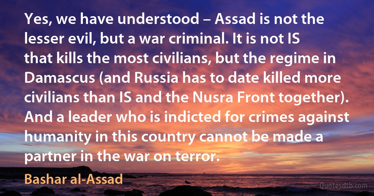 Yes, we have understood – Assad is not the lesser evil, but a war criminal. It is not IS that kills the most civilians, but the regime in Damascus (and Russia has to date killed more civilians than IS and the Nusra Front together). And a leader who is indicted for crimes against humanity in this country cannot be made a partner in the war on terror. (Bashar al-Assad)