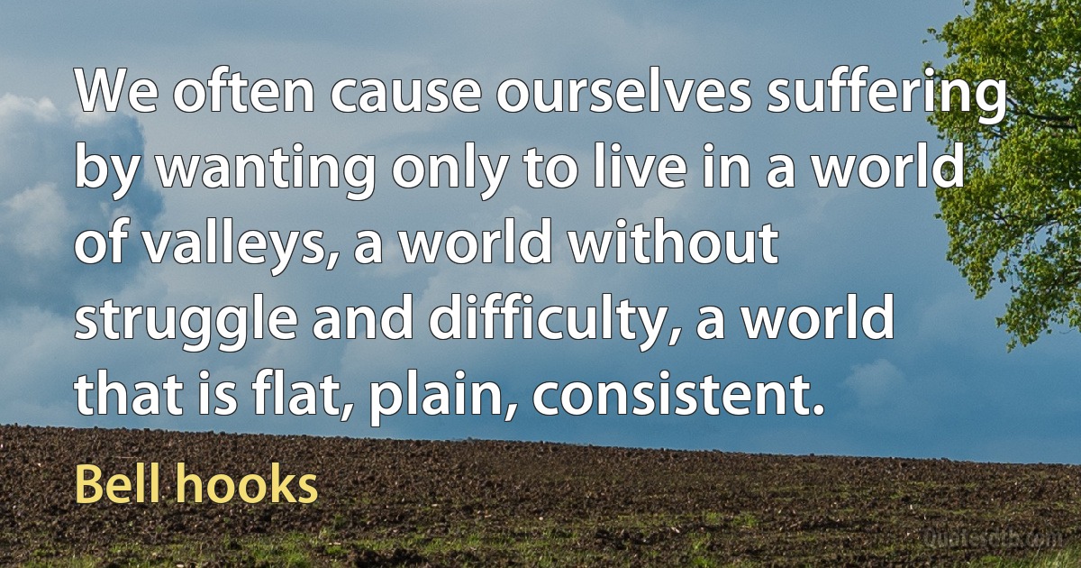 We often cause ourselves suffering by wanting only to live in a world of valleys, a world without struggle and difficulty, a world that is flat, plain, consistent. (Bell hooks)